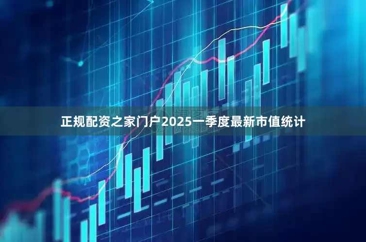 正规配资之家门户2025一季度最新市值统计