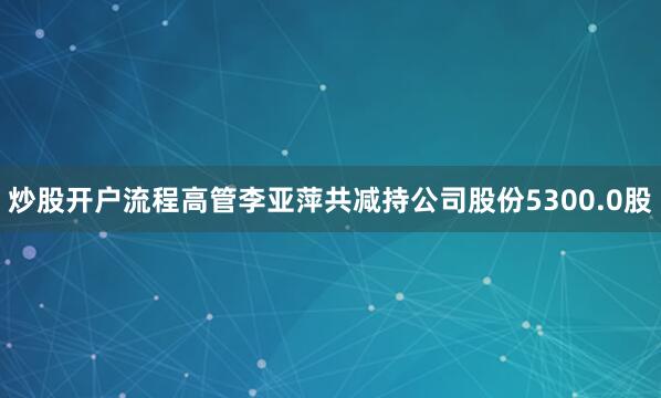 炒股开户流程高管李亚萍共减持公司股份5300.0股
