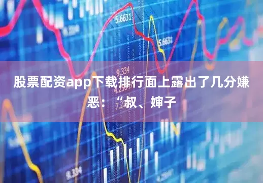 股票配资app下载排行面上露出了几分嫌恶：“叔、婶子