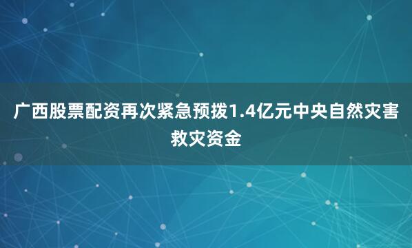 广西股票配资再次紧急预拨1.4亿元中央自然灾害救灾资金