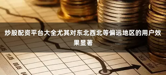 炒股配资平台大全尤其对东北西北等偏远地区的用户效果显著