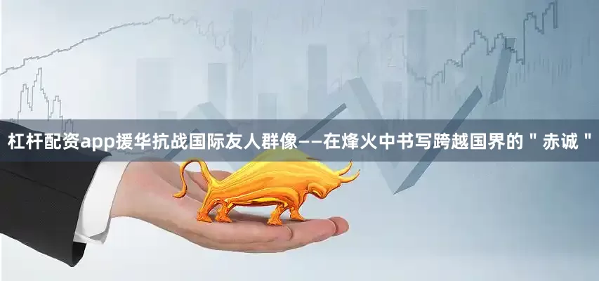 杠杆配资app援华抗战国际友人群像——在烽火中书写跨越国界的＂赤诚＂