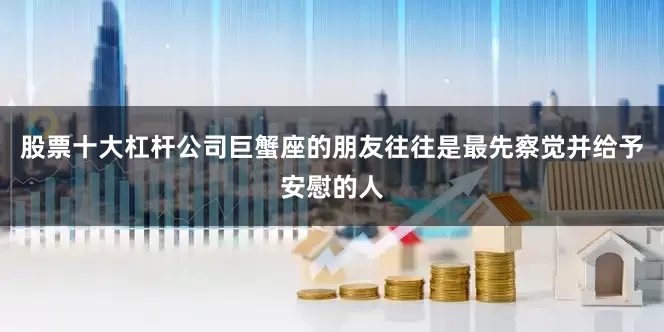 股票十大杠杆公司巨蟹座的朋友往往是最先察觉并给予安慰的人