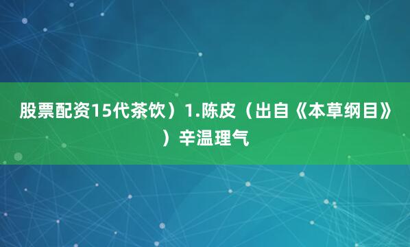 股票配资15代茶饮）1.陈皮（出自《本草纲目》）辛温理气