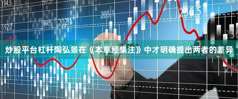 炒股平台杠杆陶弘景在《本草经集注》中才明确提出两者的差异