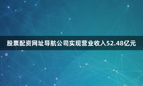 股票配资网址导航公司实现营业收入52.48亿元