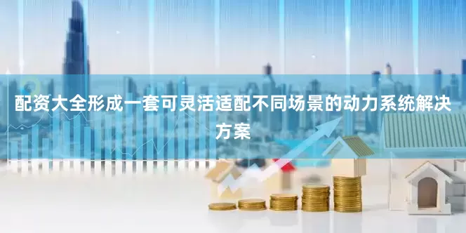 配资大全形成一套可灵活适配不同场景的动力系统解决方案