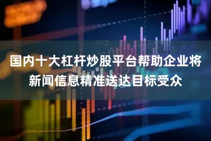 国内十大杠杆炒股平台帮助企业将新闻信息精准送达目标受众