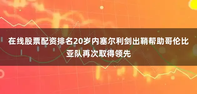 在线股票配资排名20岁内塞尔利剑出鞘帮助哥伦比亚队再次取得领先