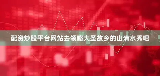 配资炒股平台网站去领略大圣故乡的山清水秀吧